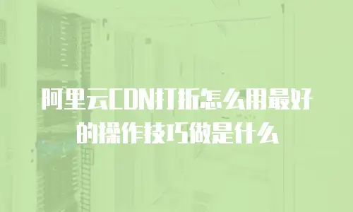阿里云CDN打折怎么用最好的操作技巧做是什么