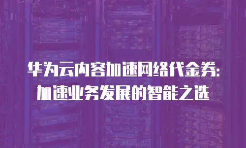 华为云内容加速网络代金券：加速业务发展的智能之选