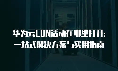 华为云CDN活动在哪里打开：一站式解决方案与实用指南