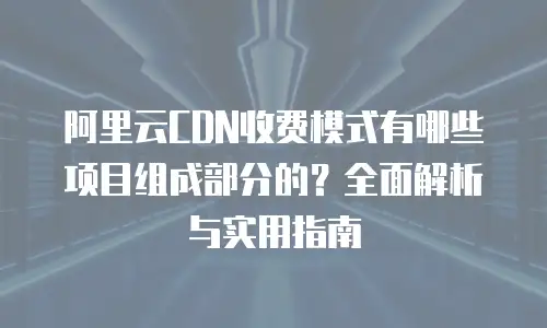 阿里云CDN收费模式有哪些项目组成部分的？全面解析与实用指南