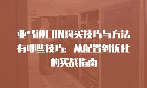 亚马逊CDN购买技巧与方法有哪些技巧：从配置到优化的实战指南