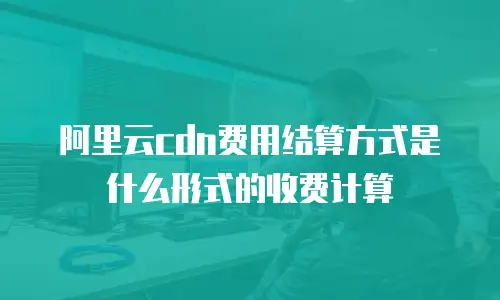 阿里云cdn费用结算方式是什么形式的收费计算