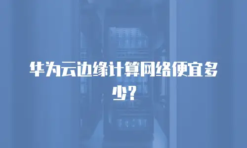 华为云边缘计算网络便宜多少？
