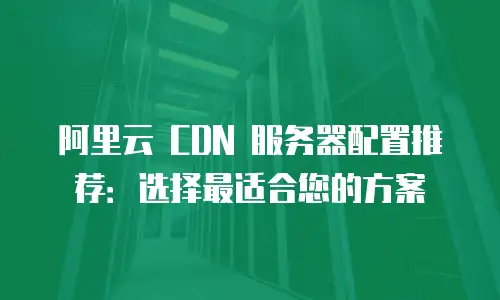 阿里云 CDN 服务器配置推荐：选择最适合您的方案