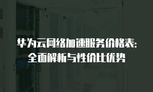 华为云网络加速服务价格表：全面解析与性价比优势