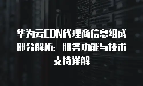 华为云CDN代理商信息组成部分解析：服务功能与技术支持详解