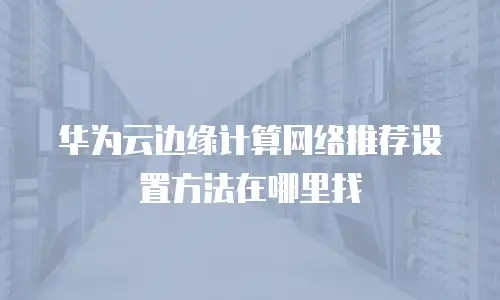 华为云边缘计算网络推荐设置方法在哪里找