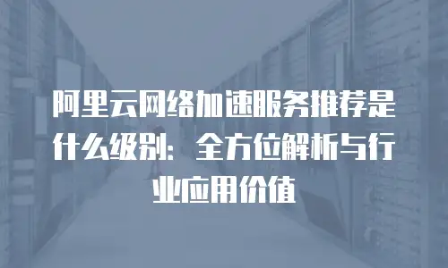 阿里云网络加速服务推荐是什么级别：全方位解析与行业应用价值