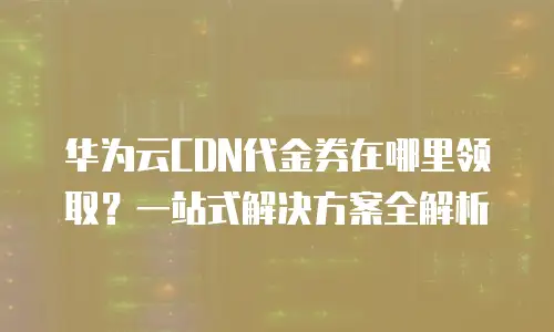 华为云CDN代金券在哪里领取？一站式解决方案全解析
