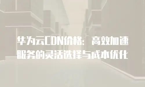 华为云CDN价格：高效加速服务的灵活选择与成本优化
