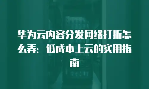 华为云内容分发网络打折怎么弄：低成本上云的实用指南