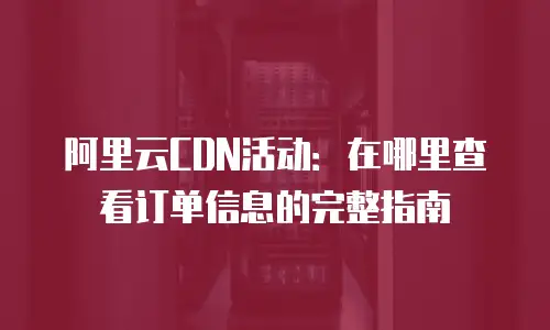 阿里云CDN活动：在哪里查看订单信息的完整指南