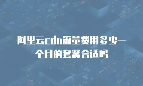 阿里云cdn流量费用多少一个月的套餐合适吗