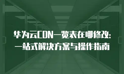 华为云CDN一览表在哪修改：一站式解决方案与操作指南