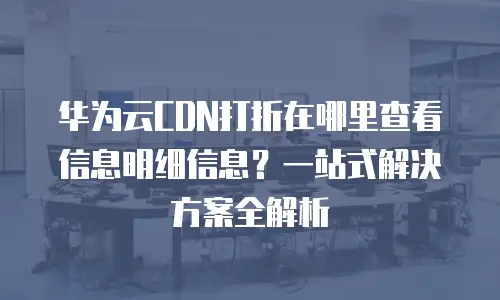 华为云CDN打折在哪里查看信息明细信息？一站式解决方案全解析
