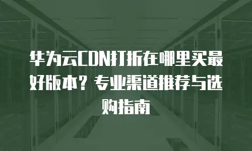 华为云CDN打折在哪里买最好版本？专业渠道推荐与选购指南