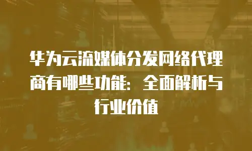 华为云流媒体分发网络代理商有哪些功能：全面解析与行业价值