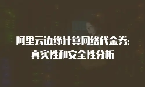 阿里云边缘计算网络代金券：真实性和安全性分析