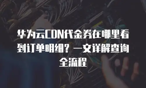 华为云CDN代金券在哪里看到订单明细？一文详解查询全流程