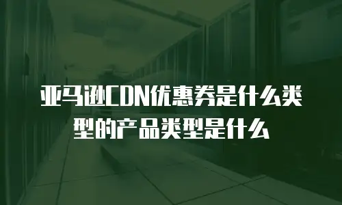 亚马逊CDN优惠券是什么类型的产品类型是什么