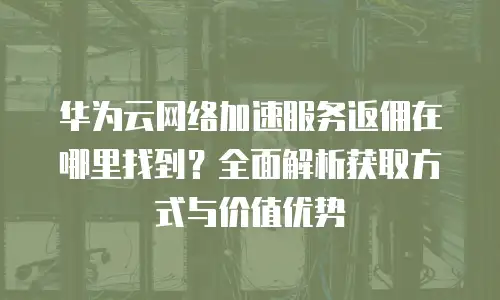 华为云网络加速服务返佣在哪里找到？全面解析获取方式与价值优势