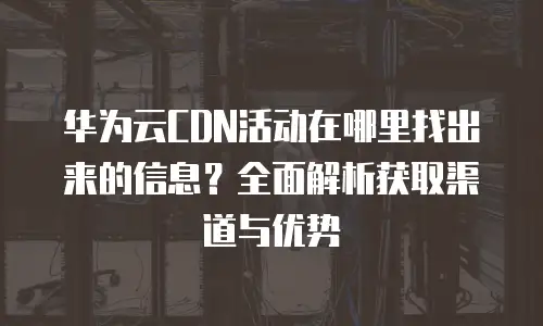 华为云CDN活动在哪里找出来的信息？全面解析获取渠道与优势