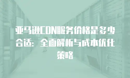亚马逊CDN服务价格是多少合适：全面解析与成本优化策略