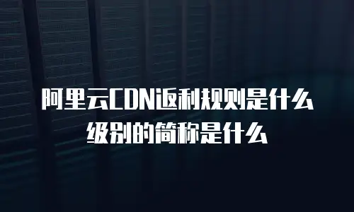 阿里云CDN返利规则是什么级别的简称是什么