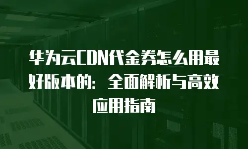 华为云CDN代金券怎么用最好版本的：全面解析与高效应用指南