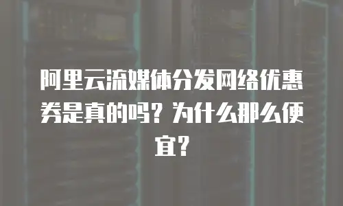 阿里云流媒体分发网络优惠券是真的吗？为什么那么便宜？