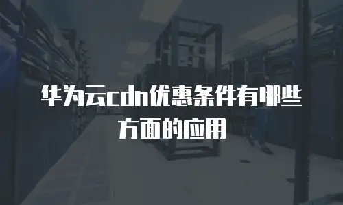 华为云cdn优惠条件有哪些方面的应用