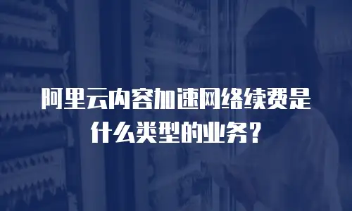 阿里云内容加速网络续费是什么类型的业务？