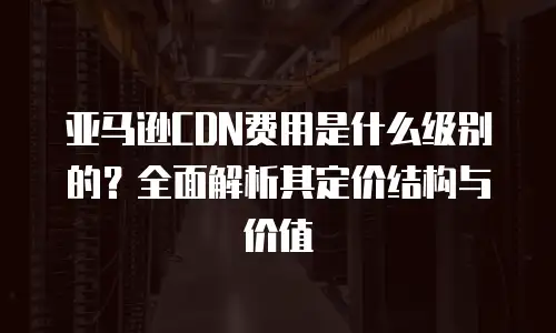 亚马逊CDN费用是什么级别的？全面解析其定价结构与价值