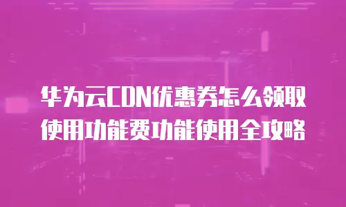 华为云CDN优惠券怎么领取使用功能费功能使用全攻略