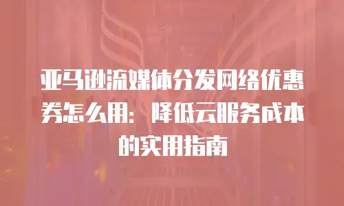 亚马逊流媒体分发网络优惠券怎么用：降低云服务成本的实用指南