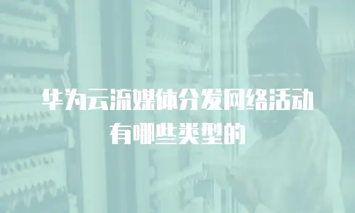 华为云流媒体分发网络活动有哪些类型的
