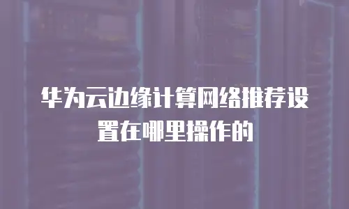 华为云边缘计算网络推荐设置在哪里操作的