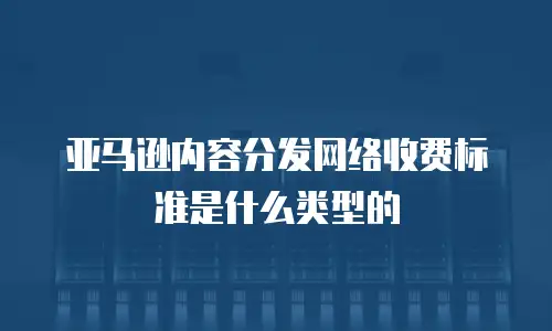 亚马逊内容分发网络收费标准是什么类型的