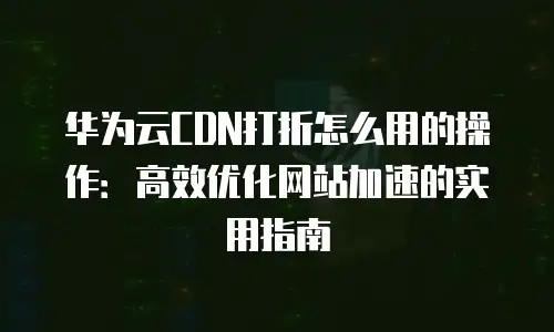 华为云CDN打折怎么用的操作：高效优化网站加速的实用指南