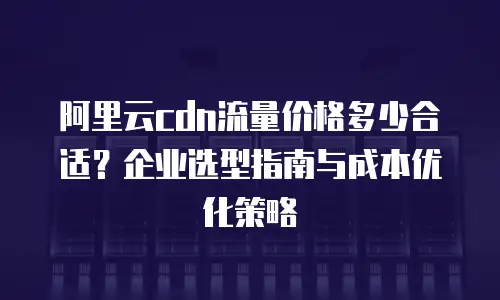 阿里云cdn流量价格多少合适？企业选型指南与成本优化策略