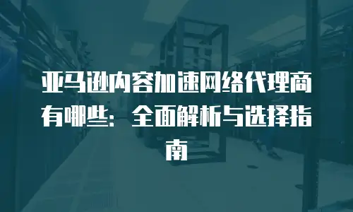 亚马逊内容加速网络代理商有哪些：全面解析与选择指南