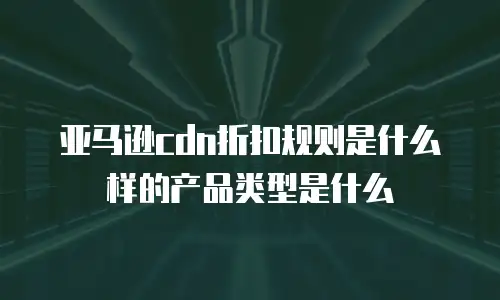 亚马逊cdn折扣规则是什么样的产品类型是什么