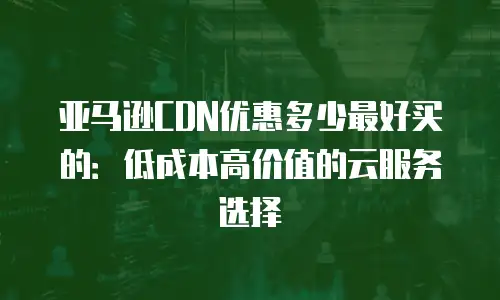 亚马逊CDN优惠多少最好买的：低成本高价值的云服务选择