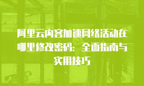 阿里云内容加速网络活动在哪里修改密码：全面指南与实用技巧