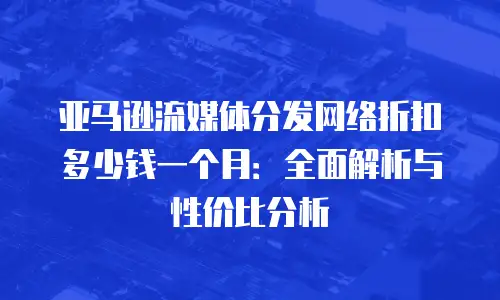亚马逊流媒体分发网络折扣多少钱一个月：全面解析与性价比分析
