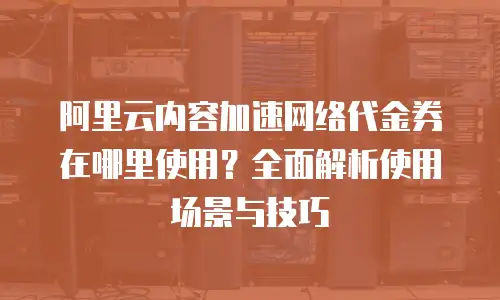 阿里云内容加速网络代金券在哪里使用？全面解析使用场景与技巧