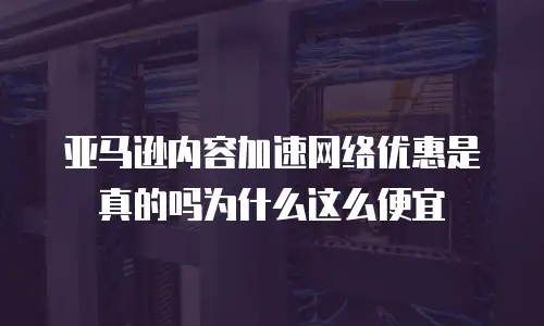 亚马逊内容加速网络优惠是真的吗为什么这么便宜