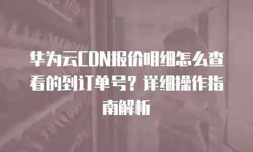 华为云CDN报价明细怎么查看的到订单号？详细操作指南解析