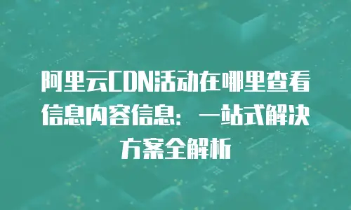 阿里云CDN活动在哪里查看信息内容信息：一站式解决方案全解析
