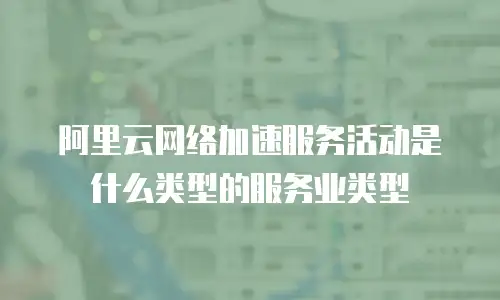 阿里云网络加速服务活动是什么类型的服务业类型